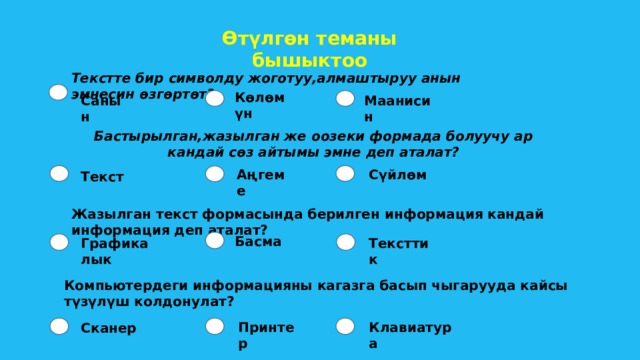 Өтүлгөн теманы бышыктоо Текстте бир символду жоготуу,алмаштыруу анын эмнесин өзгөртөт? Көлөмүн Санын Маанисин  Бастырылган,жазылган же оозеки формада болуучу ар кандай сөз айтымы эмне деп аталат? Аңгеме  Сүйлөм Текст Жазылган текст формасында берилген информация кандай информация деп аталат? Басма Тексттик Графикалык Компьютердеги информацияны кагазга басып чыгарууда кайсы түзүлүш колдонулат? Принтер Клавиатура Сканер 
