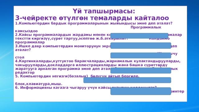  Үй тапшырмасы:  3-чейректе өтүлгөн темаларды кайталоо  1.Компьютердин бардык программаларынын жыйындысы эмне деп аталат?  Программалык камсыздоо  2.Кайсы программалардын жардамы менен компьютерде чыныгы тапшырмалар текстти киргизүү,сүрөт тартуу,эсептөө ж.б.аткарылат? Колдонмо программалар  3.Ишке даяр компьютердин мониторунун экранындагы сүрөттөлүшү эмне деп аталат?  Жумушчу стол  4.Картинкаларды,куттуктоо баракчаларды,жарнамалык кулактандырууларды, чакырууларды,докладдарга иллюстрацияларды жана башка сүрөттөрдү жаратууга арналган программа эмне деп аталат? Графикалык редактор  5. Компьютердин негизги(базалык) бөлүгүн айтып бергиле.  Монитор,системдик блок,клавиатура,мыш.  6. Информацияны кагазга чыгаруу үчүн кайсы түзүлүш колдонулат?  Принтер   