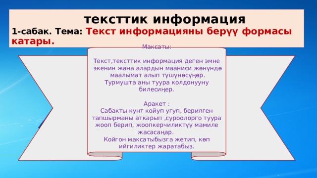  тексттик информация  1-сабак. Тема: Текст информацияны берүү формасы катары. Максаты: Текст,тексттик информация деген эмне  экенин жана алардын мааниси жөнүндө  маалымат алып түшүнөсүңөр. Турмушта аны туура колдонууну билесиңер. Аракет : Сабакты кунт койуп угуп, берилген тапшырманы аткарып ,суроолорго туура жооп берип, жоопкерчиликтүү мамиле жасасаңар. Койгон максатыбызга жетип, көп ийгиликтер жаратабыз. 