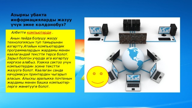 Азыркы убакта информацияларды жазуу үчүн эмне колдонобуз?    Албетте компьютерди  .  Анын пайда болушу жазуу технологиясын түп тамырынан өзгөрттү.Атайын компьютердик программалардын жардамы менен каалагандай текстти терсе болот. Зарыл болгон учурда ага өзгөртүү киргизе алабыз. Узакка сактоо үчүн компьютердин эсине текстти жазууга болот. Каалаган санда көчүрмөсүн принтерден чыгарып аласын. Алыскы аралыкка почтанын жардамы менен башка компьютер-лерге жөнөтүүгө болот. 