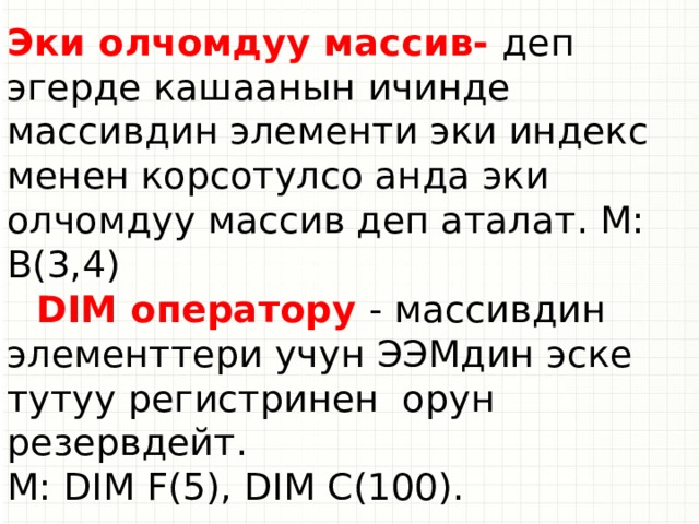 Эки олчомдуу массив- деп эгерде кашаанын ичинде массивдин элементи эки индекс менен корсотулсо анда эки олчомдуу массив деп аталат. М: B(3,4)  DIM оператору - массивдин элементтери учун ЭЭМдин эске тутуу регистринен орун резервдейт. М: DIM F(5), DIM C(100).  