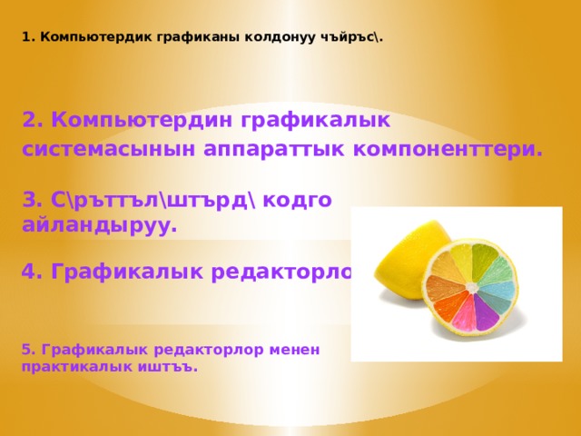 1. Компьютердик графиканы колдонуу чъйръс\.   2. Компьютердин графикалык системасынын аппараттык компоненттери. 3. С\ръттъл\штърд\ кодго айландыруу. 4. Графикалык редакторлор. 5. Графикалык редакторлор менен практикалык иштъъ. 