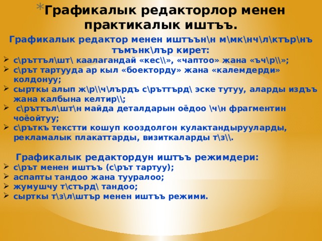 Графикалык редакторлор менен практикалык иштъъ.   Графикалык редактор менен иштъън\н м\мк\нч\л\ктър\нъ тъмънк\лър кирет: с\ръттъл\шт\ каалагандай «кес\\», «чаптоо» жана «ъч\р\\»; с\рът тартууда ар кыл «боекторду» жана «калемдерди» колдонуу; сырткы алып ж\р\\ч\лърдъ с\ръттърд\ эске тутуу, аларды издъъ жана калбына келтир\\;  с\ръттъл\шт\н майда деталдарын оёдоо \ч\н фрагментин чоёойтуу; с\ръткъ текстти кошуп кооздолгон кулактандырууларды, рекламалык плакаттарды, визиткаларды т\з\\.  Графикалык редактордун иштъъ режимдери: с\рът менен иштъъ (с\рът тартуу); аспапты тандоо жана тууралоо; жумушчу т\стърд\ тандоо; сырткы т\з\л\штър менен иштъъ режими. 