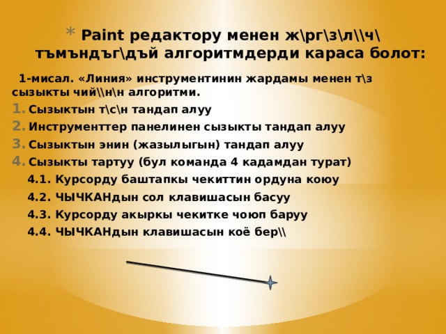 Paint редактору менен ж\рг\з\л\\ч\ тъмъндъг\дъй алгоритмдерди караса болот: 1-мисал. «Линия» инструментинин жардамы менен т\з сызыкты чий\\н\н алгоритми. Сызыктын т\с\н тандап алуу Инструменттер панелинен сызыкты тандап алуу Сызыктын энин (жазылыгын) тандап алуу Сызыкты тартуу (бул команда 4 кадамдан турат) 4.1. Курсорду баштапкы чекиттин ордуна коюу 4.2. ЧЫЧКАНдын сол клавишасын басуу 4.3. Курсорду акыркы чекитке чоюп баруу 4.4. ЧЫЧКАНдын клавишасын коё бер\\    