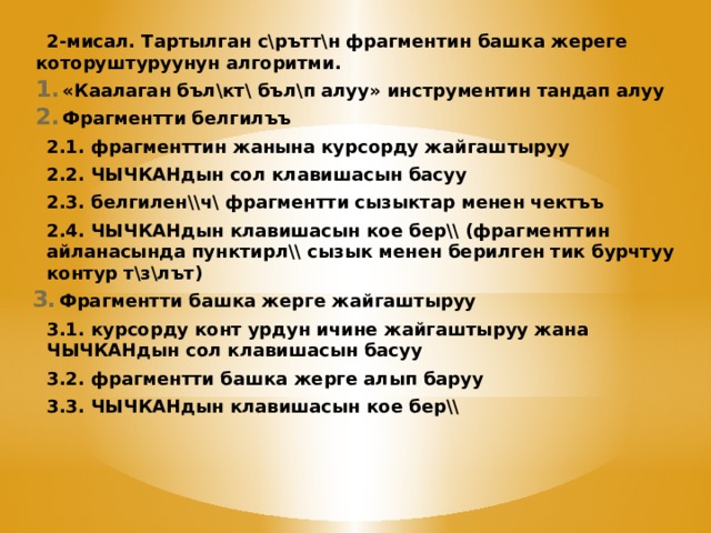 2-мисал. Тартылган с\рътт\н фрагментин башка жереге которуштуруунун алгоритми. «Каалаган бъл\кт\ бъл\п алуу» инструментин тандап алуу Фрагментти белгилъъ 2.1. фрагменттин жанына курсорду жайгаштыруу 2.2. ЧЫЧКАНдын сол клавишасын басуу 2.3. белгилен\\ч\ фрагментти сызыктар менен чектъъ 2.4. ЧЫЧКАНдын клавишасын кое бер\\ (фрагменттин айланасында пунктирл\\ сызык менен берилген тик бурчтуу контур т\з\лът) Фрагментти башка жерге жайгаштыруу 3.1. курсорду конт урдун ичине жайгаштыруу жана ЧЫЧКАНдын сол клавишасын басуу 3.2. фрагментти башка жерге алып баруу 3.3. ЧЫЧКАНдын клавишасын кое бер\\ 