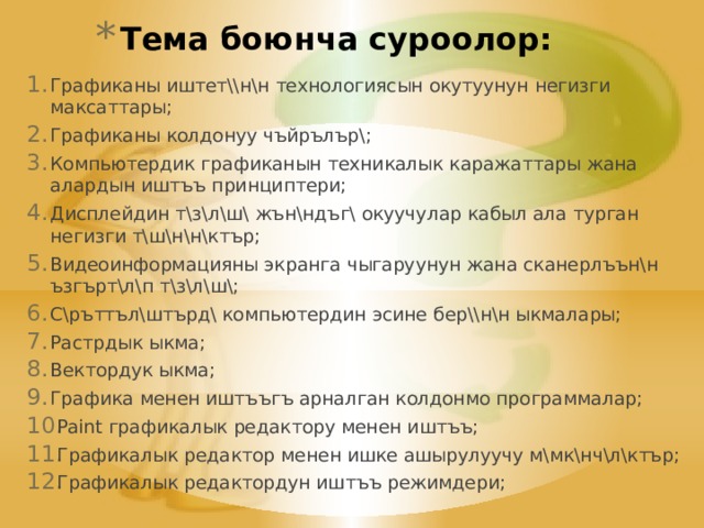 Тема боюнча суроолор: Графиканы иштет\\н\н технологиясын окутуунун негизги максаттары; Графиканы колдонуу чъйрълър\; Компьютердик графиканын техникалык каражаттары жана алардын иштъъ принциптери; Дисплейдин т\з\л\ш\ жън\ндъг\ окуучулар кабыл ала турган негизги т\ш\н\н\ктър; Видеоинформацияны экранга чыгаруунун жана сканерлъън\н ъзгърт\л\п т\з\л\ш\; С\ръттъл\штърд\ компьютердин эсине бер\\н\н ыкмалары; Растрдык ыкма; Вектордук ыкма; Графика менен иштъъгъ арналган колдонмо программалар; Paint графикалык редактору менен иштъъ; Графикалык редактор менен ишке ашырулуучу м\мк\нч\л\ктър; Графикалык редактордун иштъъ режимдери; 