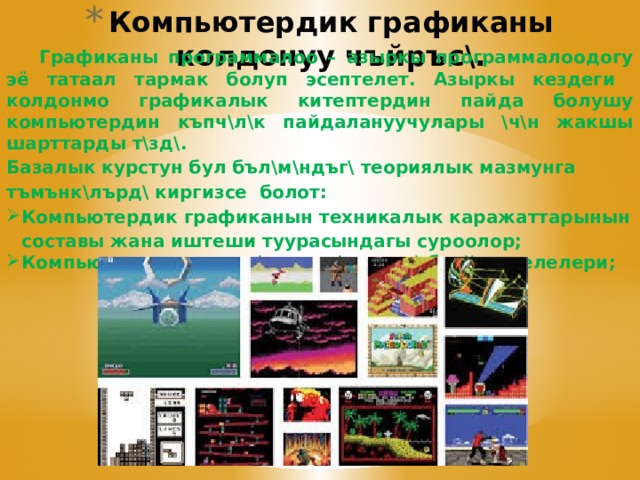 Компьютердик графиканы колдонуу чъйръс\.  Графиканы программалоо – азыркы программалоодогу эё татаал тармак болуп эсептелет. Азыркы кездеги колдонмо графикалык китептердин пайда болушу компьютердин къпч\л\к пайдалануучулары \ч\н жакшы шарттарды т\зд\. Базалык курстун бул бъл\м\ндъг\ теориялык мазмунга тъмънк\лърд\ киргизсе болот: Компьютердик графиканын техникалык каражаттарынын составы жана иштеши туурасындагы суроолор; Компьютердин эсине с\ръттъл\штърд\ бер\\ маселелери;  