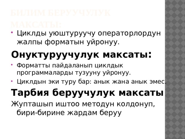 Билим беруучулук максаты : Циклды уюштуруучу операторлордун жалпы форматын уйронуу. Онуктуруучулук максаты : Форматты пайдаланып циклдык программаларды тузууну уйронуу. Циклдын эки туру бар: анык жана анык эмес. Тарбия беруучулук максаты Жупташып иштоо методун колдонуп, бири-бирине жардам беруу  