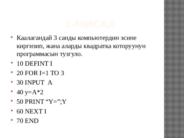  1-мисал Каалагандай 3 санды компьютердин эсине киргизип, жана аларды квадратка которуунун программасын тузгуло. 10 DEFINT I 20 FOR I=1 TO 3 30 INPUT А 40 y=А*2 50 PRINT “Y=”;Y 60 NEXT I 70 END 