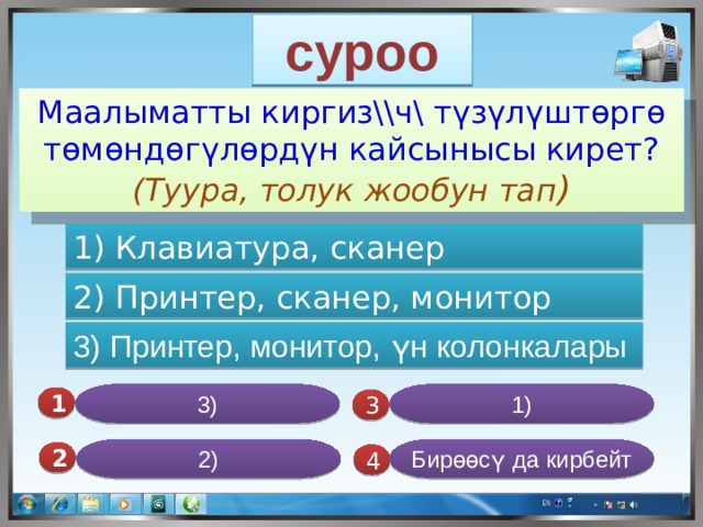 суроо Маалыматты киргиз\\ч\ түзүлүштөргө төмөндөгүлөрдүн кайсынысы кирет? (Туура, толук жообун тап ) 1) Клавиатура, сканер 2) Принтер, сканер, монитор 3) Принтер, монитор, үн колонкалары 3) 1) 1  3 Бирөөсү да кирбейт 2) 2  4  