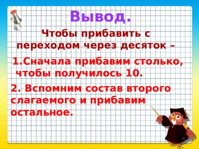 Вывод. Чтобы прибавить с переходом через десяток –  1.Сначала прибавим столько,  чтобы получилось 10 . 2. Вспомним состав второго слагаемого и прибавим остальное. 