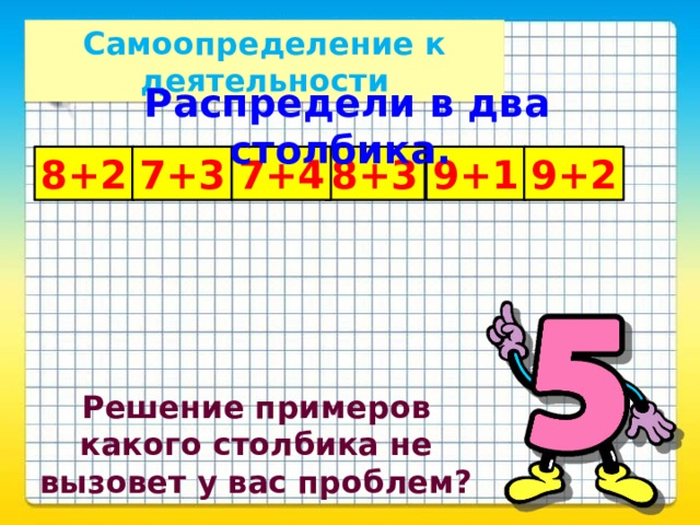 Самоопределение к деятельности Распредели в два столбика. 8+2 7+3 8+3 7+4 9+1 9+2 Решение примеров какого столбика не вызовет у вас проблем?  