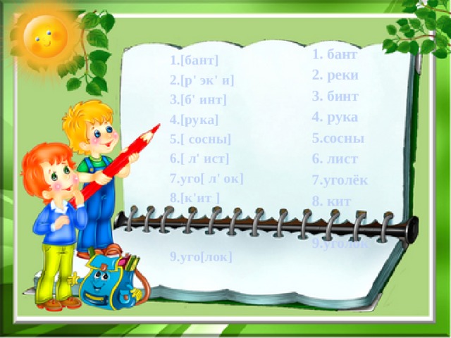1. бант 2. реки 3. бинт 4. рука 5.сосны 6. лист 7.уголёк 8. кит  9.уголок 1.[бант] 2.[р' эк' и] 3.[б' инт] 4.[рука] 5.[ сосны] 6.[ л' ист] 7.уго[ л' ок] 8.[к'ит ]   9.уго[лок] 