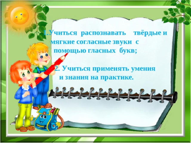   1.Учиться распознавать твёрдые и мягкие согласные звуки с  помощью гласных букв;       2. Учиться применять умения  и знания на практике. 