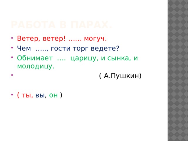 Работа в парах. Ветер, ветер! …… могуч. Чем ….., гости торг ведете? Обнимает …. царицу, и сынка, и молодицу.   ( А.Пушкин) ( ты, вы , он ) 