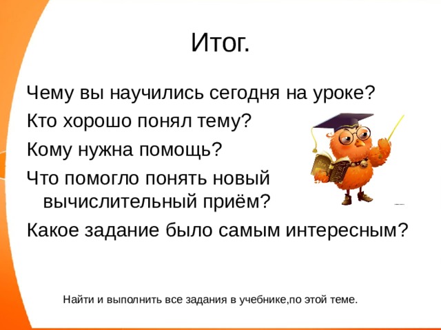 Итог. Чему вы научились сегодня на уроке? Кто хорошо понял тему? Кому нужна помощь? Что помогло понять новый вычислительный приём? Какое задание было самым интересным? Найти и выполнить все задания в учебнике,по этой теме. 