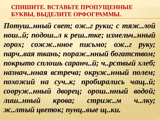 Спишите. Вставьте пропущенные буквы, выделите орфограммы. Потуш..нный свет; ож..г руки; с тяж..лой нош..й; подош..л к реш..тке; измельч..нный горох; сожж..нное письмо; ож..г руку; парч..вая ткань; пораж..нный богатством; покрыто сплошь саранч..й; ч..рствый хлеб; назнач..нная встреча; окруж..нный полем; похожий на суч..к; пробирались чащ..й; сооруж..нный дворец; орош..нный водой; лиш..нный крова; стриж..м ч..лку; ж..лтый цветок; пунц..вые щ..ки. 