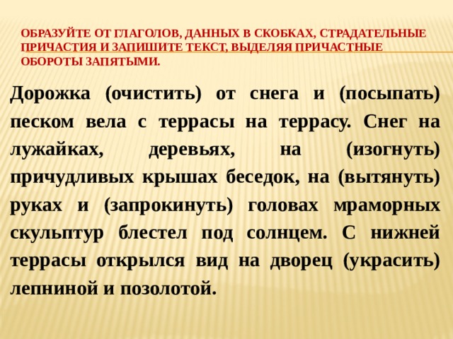 Образуйте от глаголов, данных в скобках, страдательные причастия и запишите текст, выделяя причастные обороты запятыми.   Дорожка (очистить) от снега и (посыпать) песком вела с террасы на террасу. Снег на лужайках, деревьях, на (изогнуть) причудливых крышах беседок, на (вытянуть) руках и (запрокинуть) головах мраморных скульптур блестел под солнцем. С нижней террасы открылся вид на дворец (украсить) лепниной и позолотой. 
