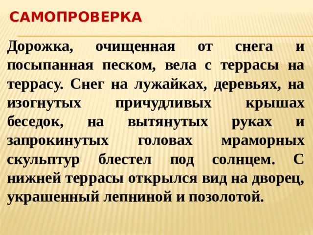 Самопроверка Дорожка, очищенная от снега и посыпанная песком, вела с террасы на террасу. Снег на лужайках, деревьях, на изогнутых причудливых крышах беседок, на вытянутых руках и запрокинутых головах мраморных скульптур блестел под солнцем. С нижней террасы открылся вид на дворец, украшенный лепниной и позолотой. 