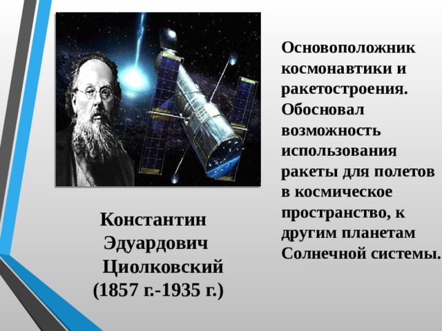 Основоположник космонавтики и ракетостроения. Обосновал возможность использования ракеты для полетов в космическое пространство, к другим планетам Солнечной системы. Константин Эдуардович  Циолковский (1857 г.-1935 г.) 