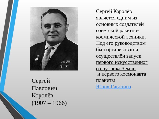 Сергей Королёв является одним из основных создателей советской ракетно-космической техники. Под его руководством был организован и осуществлён запуск  первого искусственного спутника Земли  и первого космонавта планеты  Юрия Гагарина .  Сергей Павлович Королёв (1907 – 1966) 