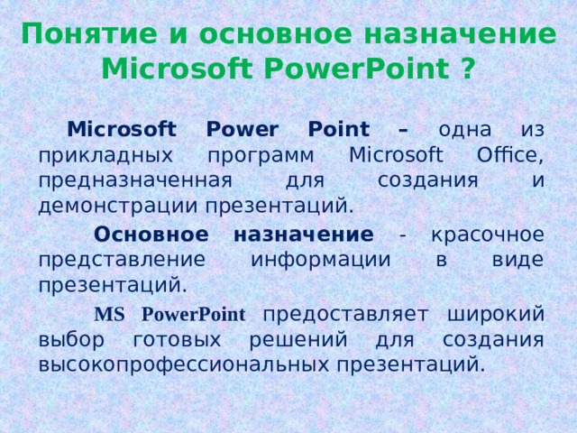 Понятие и основное назначение Microsoft PowerPoint ?  Microsoft Power Point – одна из прикладных программ Microsoft Office, предназначенная для создания и демонстрации презентаций. Основное назначение - красочное представление информации в виде презентаций. MS PowerPoint предоставляет широкий выбор готовых решений для создания высокопрофессиональных презентаций. Начало работы  