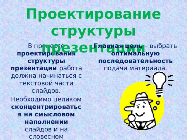 Проектирование структуры презентации Главная цель – выбрать оптимальную последовательность подачи материала. В процессе проектирования структуры презентации работа должна начинаться с текстовой части слайдов. Необходимо целиком сконцентрироваться на смысловом наполнении слайдов и на словесном изложении своих идей.  