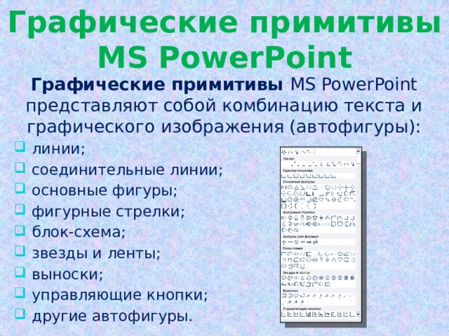 Графические примитивы MS PowerPoint Графические примитивы MS PowerPoint представляют собой комбинацию текста и графического изображения (автофигуры):  линии;  соединительные линии;  основные фигуры;  фигурные стрелки;  блок-схема;  звезды и ленты;  выноски;  управляющие кнопки;  другие автофигуры. 