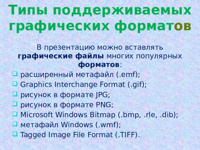 Типы поддерживаемых графических формат ов В презентацию можно вставлять графические файлы многих популярных форматов :  расширенный метафайл (.emf);  Graphics Interchange Format (.gif);  рисунок в формате JPG;  рисунок в формате PNG;  Microsoft Windows Bitmap (.bmp, .rle, .dib);  метафайл Windows (.wmf);  Tagged Image File Format (.TIFF). 