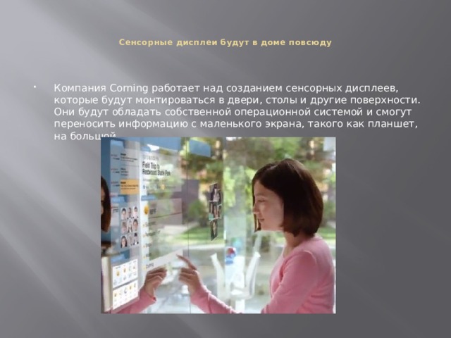   Сенсорные дисплеи будут в доме повсюду    Компания Corning работает над созданием сенсорных дисплеев, которые будут монтироваться в двери, столы и другие поверхности. Они будут обладать собственной операционной системой и смогут переносить информацию с маленького экрана, такого как планшет, на большой. 