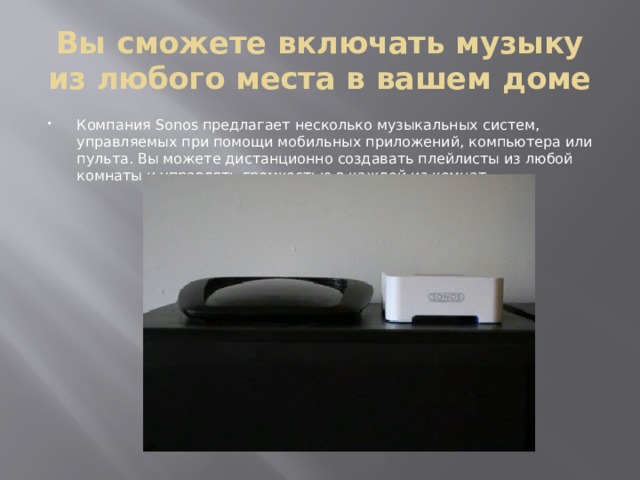 Вы сможете включать музыку из любого места в вашем доме Компания Sonos предлагает несколько музыкальных систем, управляемых при помощи мобильных приложений, компьютера или пульта. Вы можете дистанционно создавать плейлисты из любой комнаты и управлять громкостью в каждой из комнат. 