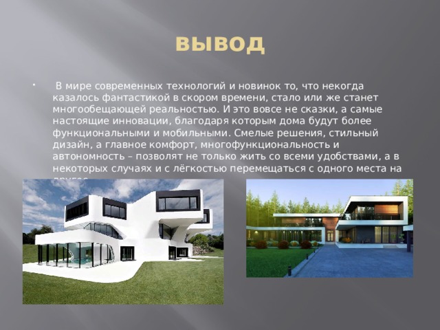 вывод  В мире современных технологий и новинок то, что некогда казалось фантастикой в скором времени, стало или же станет многообещающей реальностью. И это вовсе не сказки, а самые настоящие инновации, благодаря которым дома будут более функциональными и мобильными. Смелые решения, стильный дизайн, а главное комфорт, многофункциональность и автономность – позволят не только жить со всеми удобствами, а в некоторых случаях и с лёгкостью перемещаться с одного места на другое. 