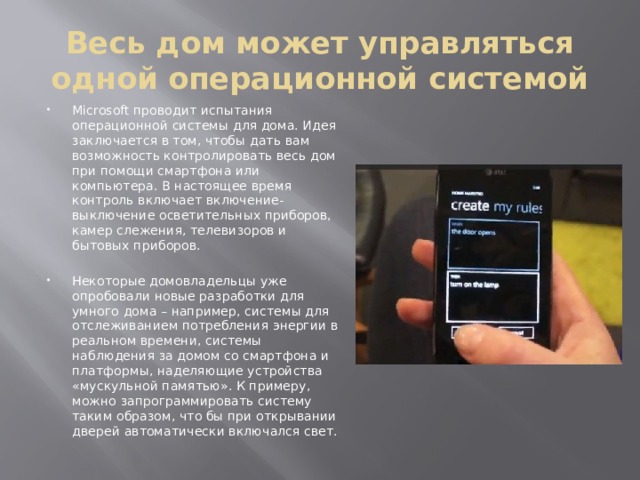Весь дом может управляться одной операционной системой Microsoft проводит испытания операционной системы для дома. Идея заключается в том, чтобы дать вам возможность контролировать весь дом при помощи смартфона или компьютера. В настоящее время контроль включает включение-выключение осветительных приборов, камер слежения, телевизоров и бытовых приборов. Некоторые домовладельцы уже опробовали новые разработки для умного дома – например, системы для отслеживанием потребления энергии в реальном времени, системы наблюдения за домом со смартфона и платформы, наделяющие устройства «мускульной памятью». К примеру, можно запрограммировать систему таким образом, что бы при открывании дверей автоматически включался свет. 