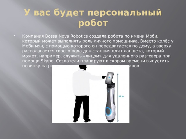 У вас будет персональный робот Компания Bossa Nova Robotics создала робота по имени Моби, который может выполнять роль личного помощника. Вместо колёс у Моби мяч, с помощью которого он передвигается по дому, а вверху располагается своего рода док-станция для планшета, который может, например, служить «лицом» для удаленного разговора при помощи Skype. Создатели планируют в скором времени выпустить новинку на рынок менее чем за пять тысяч долларов. 