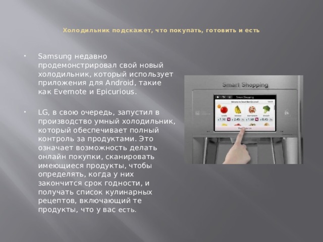   Холодильник подскажет, что покупать, готовить и есть    Samsung недавно продемонстрировал свой новый холодильник, который использует приложения для Android, такие как Evernote и Epicurious. LG, в свою очередь, запустил в производство умный холодильник, который обеспечивает полный контроль за продуктами. Это означает возможность делать онлайн покупки, сканировать имеющиеся продукты, чтобы определять, когда у них закончится срок годности, и получать список кулинарных рецептов, включающий те продукты, что у вас есть. 
