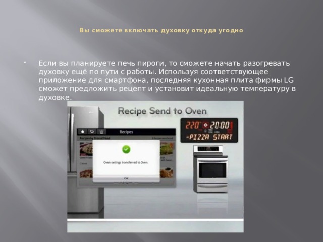   Вы сможете включать духовку откуда угодно    Если вы планируете печь пироги, то сможете начать разогревать духовку ещё по пути с работы. Используя соответствующее приложение для смартфона, последняя кухонная плита фирмы LG сможет предложить рецепт и установит идеальную температуру в духовке. 