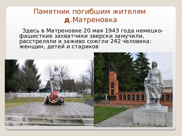 Памятник погибшим жителям   д .Матреновка  Здесь в Матреновке 20 мая 1943 года немецко-фашисткие захватчики зверски замучили, расстреляли и заживо сожгли 242 человека:  женщин, детей и стариков 