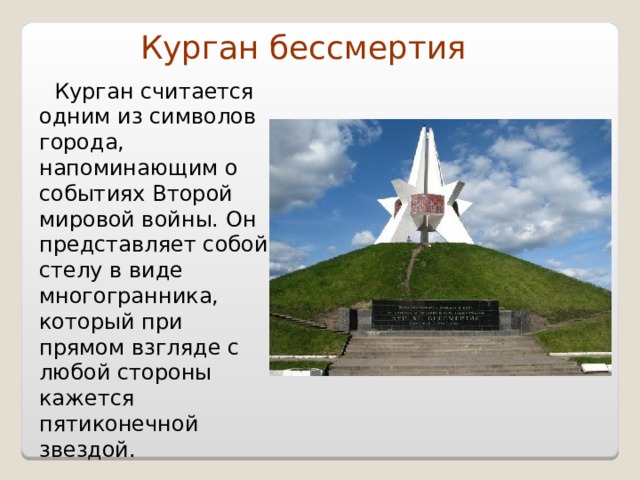 Курган бессмертия    Курган считается одним из символов города, напоминающим о событиях Второй мировой войны. Он представляет собой стелу в виде многогранника, который при прямом взгляде с любой стороны кажется пятиконечной звездой. 