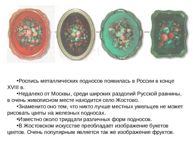 Роспись металлических подносов появилась в России в конце XVIII в. Недалеко от Москвы, среди широких раздолий Русской равнины, в очень живописном месте находится село Жостово. Знаменито оно тем, что никто лучше местных умельцев не может рисовать цветы на железных подносах. Известно около тридцати различных форм подносов. В Жостовском искусстве преобладает изображение букетов цветов. Очень популярным является так же изображение фруктов. 