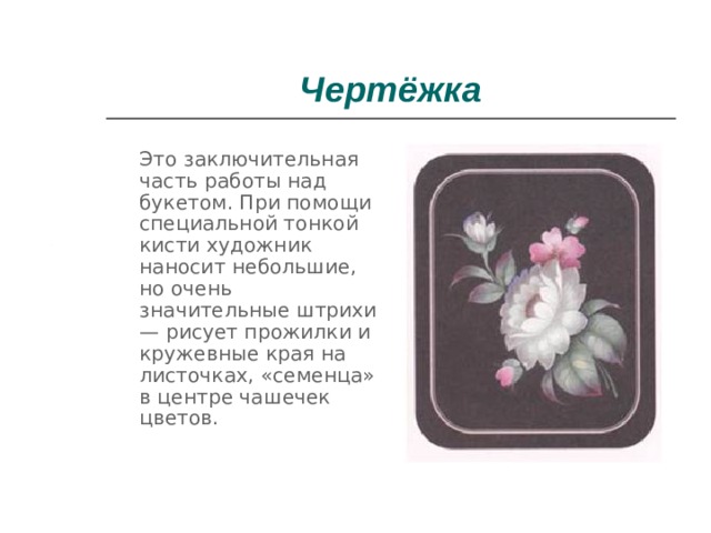 Чертёжка  Это заключительная часть работы над букетом. При помощи специальной тонкой кисти художник наносит небольшие, но очень значительные штрихи — рисует прожилки и кружевные края на листочках, «семенца» в центре чашечек цветов. 
