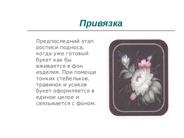 Привязка  Предпоследний этап росписи подноса, когда уже готовый букет как бы вживается в фон изделия. При помощи тонких стебельков, травинок и усиков букет оформляется в единое целое и связывается с фоном. 