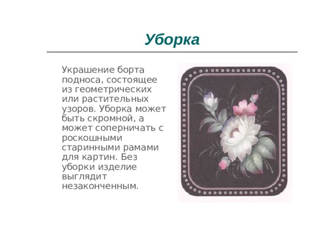 Уборка  Украшение борта подноса, состоящее из геометрических или растительных узоров. Уборка может быть скромной, а может соперничать с роскошными старинными рамами для картин. Без уборки изделие выглядит незаконченным. 