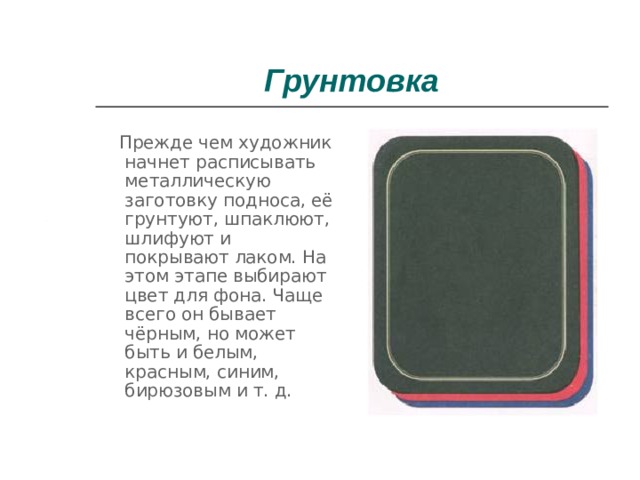 Грунтовка  Прежде чем художник начнет расписывать металлическую заготовку подноса, её грунтуют, шпаклюют, шлифуют и покрывают лаком. На этом этапе выбирают цвет для фона. Чаще всего он бывает чёрным, но может быть и белым, красным, синим, бирюзовым и т. д. 