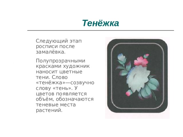 Тенёжка  Следующий этап росписи после замалёвка.  Полупрозрачными красками художник наносит цветные тени. Слово «тенёжка»—созвучно слову «тень». У цветов появляется объём, обозначаются теневые места растений. 