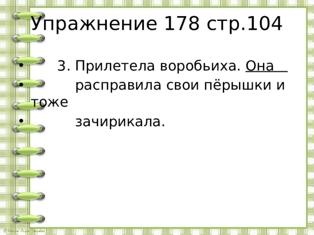 Упражнение 178 стр.104  3. Прилетела воробьиха. Она  расправила свои пёрышки и тоже  зачирикала.  