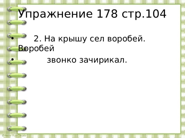 Упражнение 178 стр.104  2. На крышу сел воробей. Воробей  звонко зачирикал. 