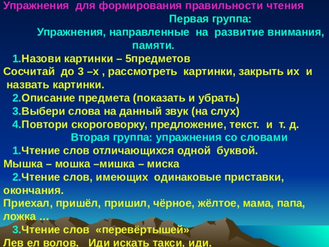 Упражнения для формирования правильности  чтения  Первая группа:  Упражнения, направленные на развитие внимания,  памяти.  1. Назови картинки – 5предметов Сосчитай до 3 –х , рассмотреть картинки, закрыть их и  назвать картинки.  2. Описание предмета (показать и убрать)  3. Выбери слова на данный звук (на слух)  4. Повтори скороговорку, предложение, текст. и т. д.  Вторая группа: упражнения со словами  1. Чтение слов отличающихся одной буквой. Мышка – мошка –мишка – миска  2. Чтение слов, имеющих одинаковые приставки, окончания. Приехал, пришёл, пришил, чёрное, жёлтое, мама, папа, ложка …  3. Чтение слов «перевёртышей» Лев ел волов. Иди искать такси, иди. 