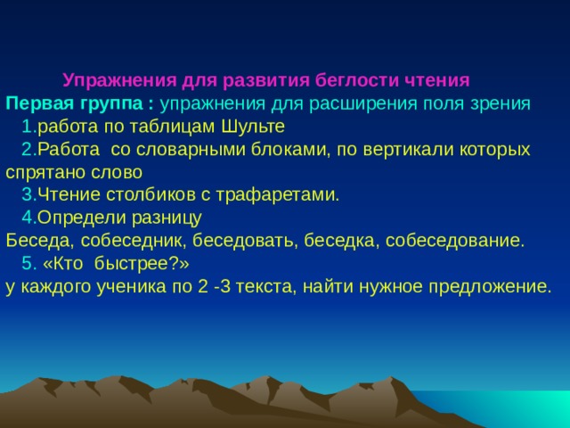 Упражнения для развития беглости чтения  Упражнения для развития беглости чтения  Упражнения для развития беглости чтения  Первая группа : упражнения для расширения поля зрения  1. работа по таблицам Шульте  2. Работа со словарными блоками, по вертикали которых спрятано слово  3. Чтение столбиков с трафаретами.  4. Определи разницу Беседа, собеседник, беседовать, беседка, собеседование.  5. «Кто быстрее?» у каждого ученика по 2 -3 текста, найти нужное предложение. 