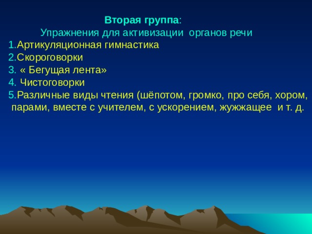  Вторая группа :  Упражнения для активизации органов речи 1. Артикуляционная гимнастика 2. Скороговорки 3. « Бегущая лента» 4. Чистоговорки 5. Различные виды чтения (шёпотом, громко, про себя, хором,  парами, вместе с учителем, с ускорением, жужжащее и т. д. 