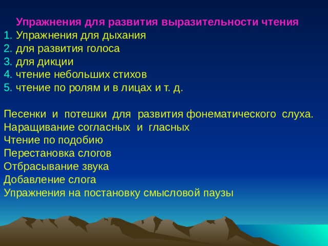  Упражнения для развития выразительности чтения 1. Упражнения для дыхания 2. для развития голоса 3. для дикции 4. чтение небольших стихов 5. чтение по ролям и в лицах и т. д. Песенки и потешки для развития фонематического слуха. Наращивание согласных и гласных Чтение по подобию Перестановка слогов Отбрасывание звука Добавление слога Упражнения на постановку смысловой паузы 